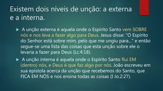 Existem dois níveis de unção: a externa
e a interna.
 A unção externa é aquela onde o Espírito Santo vem SOBRE
nós e nos leva a fazer algo para Deus. Jesus disse: "O Espírito
do Senhor está sobre mim, pelo que me ungiu para..." e então
segue-se uma lista das coisas que esta unção sobre ele o
levaria a fazer para Deus (Lc.4:18).
 A unção interna é aquela onde o Espírito Santo flui EM
(dentro) nós, e Deus é que faz algo por nós. João escreveu em
sua epístola acerca da unção que recebemos do Santo, que
FICA EM NÓS e nos ensina todas as coisas (I Jo.2:27).
 