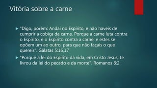 Vitória sobre a carne
 "Digo, porém: Andai no Espírito, e não haveis de
cumprir a cobiça da carne. Porque a carne luta contra
o Espírito, e o Espírito contra a carne; e estes se
opõem um ao outro, para que não façais o que
quereis". Gálatas 5:16,17
 "Porque a lei do Espírito da vida, em Cristo Jesus, te
livrou da lei do pecado e da morte". Romanos 8:2
 
