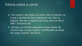 Vitória sobre a carne
 "Vós, porém, não estais na carne, mas no Espírito, se
é que o Espírito de Deus habita em vós. Mas se
alguém não tem o Espírito de Cristo, esse tal não é
dele". Romanos 8:9.
 "porque, se viverdes segundo a carne, haveis de
morrer; mas, se pelo Espírito mortificardes as obras
do corpo, vivereis" (Rm.8:13)
 