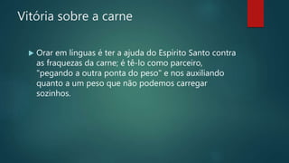 Vitória sobre a carne
 Orar em línguas é ter a ajuda do Espírito Santo contra
as fraquezas da carne; é tê-lo como parceiro,
"pegando a outra ponta do peso" e nos auxiliando
quanto a um peso que não podemos carregar
sozinhos.
 