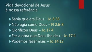 Vida devocional de Jesus
é nossa referência
Sabia que era Deus - Jo 8:58
Não agia como Deus – Fl 2:6-8
Glorificou Deus – Jo 17:4
Fez a obra que Deus lhe deu – Jo 17:4
Podemos fazer mais – Jo 14:12
 