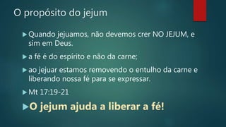 O propósito do jejum
 Quando jejuamos, não devemos crer NO JEJUM, e
sim em Deus.
 a fé é do espírito e não da carne;
 ao jejuar estamos removendo o entulho da carne e
liberando nossa fé para se expressar.
 Mt 17:19-21
O jejum ajuda a liberar a fé!
 
