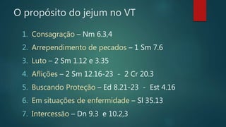 O propósito do jejum no VT
1. Consagração – Nm 6.3,4
2. Arrependimento de pecados – 1 Sm 7.6
3. Luto – 2 Sm 1.12 e 3.35
4. Aflições – 2 Sm 12.16-23 - 2 Cr 20.3
5. Buscando Proteção – Ed 8.21-23 - Est 4.16
6. Em situações de enfermidade – Sl 35.13
7. Intercessão – Dn 9.3 e 10.2,3
 