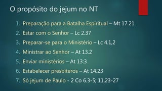 O propósito do jejum no NT
1. Preparação para a Batalha Espiritual – Mt 17.21
2. Estar com o Senhor – Lc 2.37
3. Preparar-se para o Ministério – Lc 4.1,2
4. Ministrar ao Senhor – At 13.2
5. Enviar ministérios – At 13:3
6. Estabelecer presbíteros – At 14.23
7. Só jejum de Paulo - 2 Co 6.3-5; 11.23-27
 