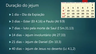 Duração do jejum
 1 dia – Dia da Expiação
 3 dias – Ester (Et 4.16) e Paulo (At 9.9)
 7 dias – luto pela morte de Saul (I Sm.31.13)
 14 dias – Jejum involuntário (At 27.33)
 21 dias – Jejum de Daniel (Dn 10.3)
 40 dias – Jejum de Jesus no deserto (Lc 4.1,2)
 