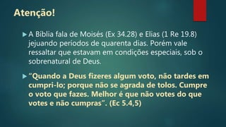 Atenção!
 A Bíblia fala de Moisés (Ex 34.28) e Elias (1 Re 19.8)
jejuando períodos de quarenta dias. Porém vale
ressaltar que estavam em condições especiais, sob o
sobrenatural de Deus.
 “Quando a Deus fizeres algum voto, não tardes em
cumpri-lo; porque não se agrada de tolos. Cumpre
o voto que fazes. Melhor é que não votes do que
votes e não cumpras”. (Ec 5.4,5)
 