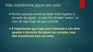 Não transforme jejum em voto
 Muitas pessoas erram ao fazer votos ligados à
duração do jejum… o voto lhe deixará “preso” no
caso de algo fugir ao seu controle.
 É importante que haja uma intenção e um alvo
quanto à duração do jejum no coração, mas
não transforme isto em voto.
 