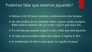 Podemos falar que estamos jejuando?
 Mateus 6.16-18 Jesus condena o exibicionismo dos fariseus
 Ele não proibiu de se comentar sobre o jejum, senão a própria
Bíblia estaria violando isto ao contar o jejum que Jesus fez…
 É a comida que quebra o jejum e não o falar que está jejuando
 Se falar para se exaltar então não é jejum, é regime Is 58:5
 A condenação do falar é para quem se orgulha de jejuar
 
