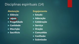 Disciplinas espirituais (14)
Abstenção
 Silêncio
 Jejum
 Frugalidade
 Castidade
 Discrição
 Sacrifício
Engajamento
 Estudo
 Adoração
 Celebração
 Serviço
 Oração
 Comunhão
 Confissão
 Submissão
 