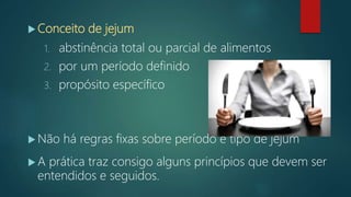  Conceito de jejum
1. abstinência total ou parcial de alimentos
2. por um período definido
3. propósito específico
 Não há regras fixas sobre período e tipo de jejum
 A prática traz consigo alguns princípios que devem ser
entendidos e seguidos.
 
