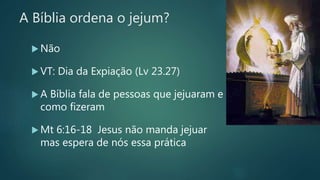 A Bíblia ordena o jejum?
 Não
 VT: Dia da Expiação (Lv 23.27)
 A Bíblia fala de pessoas que jejuaram e
como fizeram
 Mt 6:16-18 Jesus não manda jejuar
mas espera de nós essa prática
 