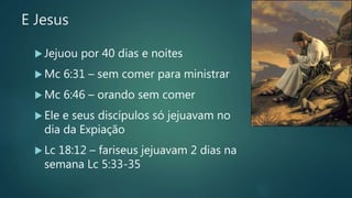 E Jesus
 Jejuou por 40 dias e noites
 Mc 6:31 – sem comer para ministrar
 Mc 6:46 – orando sem comer
 Ele e seus discípulos só jejuavam no
dia da Expiação
 Lc 18:12 – fariseus jejuavam 2 dias na
semana Lc 5:33-35
 