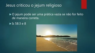 Jesus criticou o jejum religioso
 O jejum pode ser uma prática vazia se não for feito
de maneira correta.
 Is 58:3 e 8
 