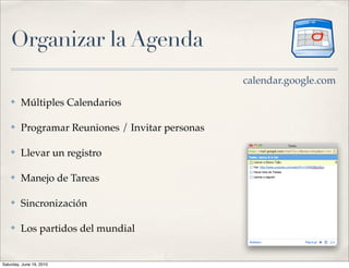 Organizar la Agenda
                                                  calendar.google.com
    ✤    Múltiples Calendarios

    ✤    Programar Reuniones / Invitar personas

    ✤    Llevar un registro

    ✤    Manejo de Tareas

    ✤    Sincronización

    ✤    Los partidos del mundial


Saturday, June 19, 2010
 