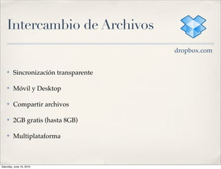 Intercambio de Archivos
                                       dropbox.com


    ✤    Sincronización transparente

    ✤    Móvil y Desktop

    ✤    Compartir archivos

    ✤    2GB gratis (hasta 8GB)

    ✤    Multiplataforma



Saturday, June 19, 2010
 