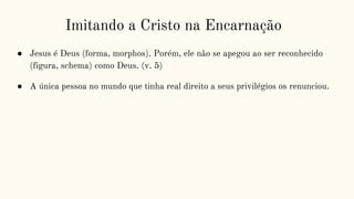 Imitando a Cristo na Encarnação
● Jesus é Deus (forma, morphos). Porém, ele não se apegou ao ser reconhecido
(figura, schema) como Deus. (v. 5)
● A única pessoa no mundo que tinha real direito a seus privilégios os renunciou.
 