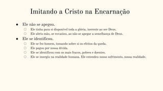 Imitando a Cristo na Encarnação
● Ele não se apegou.
○ Ele tinha para si disponível toda a glória, inerente ao ser Deus.
○ Ele abriu mão, se esvaziou, ao não se apegar a semelhança de Deus.
● Ele se identificou.
○ Ele se fez homem, tomando sobre si os efeitos da queda.
○ Ele pagou por nossa dívida.
○ Ele se identificou com os mais fracos, pobres e doentes.
○ Ele se imergiu na realidade humana. Ele entendeu nosso sofrimento, nossa realidade.
 