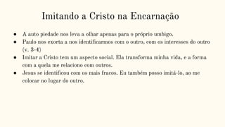 Imitando a Cristo na Encarnação
● A auto piedade nos leva a olhar apenas para o próprio umbigo.
● Paulo nos exorta a nos identificarmos com o outro, com os interesses do outro
(v. 3-4)
● Imitar a Cristo tem um aspecto social. Ela transforma minha vida, e a forma
com a quela me relaciono com outros.
● Jesus se identificou com os mais fracos. Eu também posso imitá-lo, ao me
colocar no lugar do outro.
 