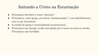 Imitando a Cristo na Encarnação
● Precisamos descobrir o nosso “precioso”
● Precisamos, como igreja, ser menos “ensimesmados”, e nos identificarmos
com os que necessitam
● A missão da igreja é essencialmente encarnacional.
● Precisamos nos imergir, sendo uma igreja que é santa em meio ao mundo.
Precisamos sair da bolha!
 