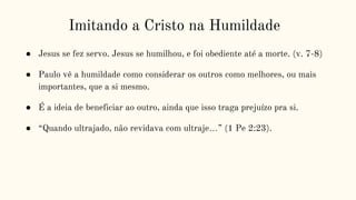 Imitando a Cristo na Humildade
● Jesus se fez servo. Jesus se humilhou, e foi obediente até a morte. (v. 7-8)
● Paulo vê a humildade como considerar os outros como melhores, ou mais
importantes, que a si mesmo.
● É a ideia de beneficiar ao outro, ainda que isso traga prejuízo pra si.
● “Quando ultrajado, não revidava com ultraje…” (1 Pe 2:23).
 