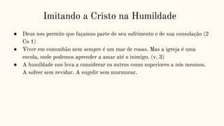 Imitando a Cristo na Humildade
● Deus nos permite que façamos parte de seu sofrimento e de sua consolação (2
Co 1)
● Viver em comunhão nem sempre é um mar de rosas. Mas a igreja é uma
escola, onde podemos aprender a amar até o inimigo. (v. 3)
● A humildade nos leva a considerar os outros como superiores a nós mesmos.
A sofrer sem revidar. A engolir sem murmurar.
 