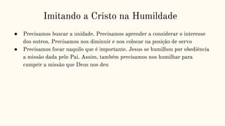 Imitando a Cristo na Humildade
● Precisamos buscar a unidade. Precisamos aprender a considerar o interesse
dos outros. Precisamos nos diminuir e nos colocar na posição de servo
● Precisamos focar naquilo que é importante. Jesus se humilhou por obediência
a missão dada pelo Pai. Assim, também precisamos nos humilhar para
cumprir a missão que Deus nos deu
 