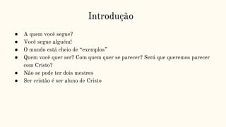 Introdução
● A quem você segue?
● Você segue alguém!
● O mundo está cheio de “exemplos”
● Quem você quer ser? Com quem quer se parecer? Será que queremos parecer
com Cristo?
● Não se pode ter dois mestres
● Ser cristão é ser aluno de Cristo
 