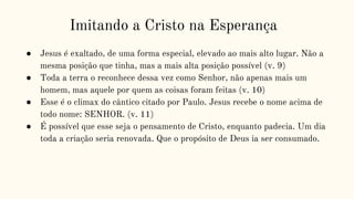 Imitando a Cristo na Esperança
● Jesus é exaltado, de uma forma especial, elevado ao mais alto lugar. Não a
mesma posição que tinha, mas a mais alta posição possível (v. 9)
● Toda a terra o reconhece dessa vez como Senhor, não apenas mais um
homem, mas aquele por quem as coisas foram feitas (v. 10)
● Esse é o climax do cântico citado por Paulo. Jesus recebe o nome acima de
todo nome: SENHOR. (v. 11)
● É possível que esse seja o pensamento de Cristo, enquanto padecia. Um dia
toda a criação seria renovada. Que o propósito de Deus ia ser consumado.
 