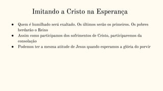 Imitando a Cristo na Esperança
● Quem é humilhado será exaltado. Os últimos serão os primeiros. Os pobres
herdarão o Reino
● Assim como participamos dos sofrimentos de Cristo, participaremos da
consolação
● Podemos ter a mesma atitude de Jesus quando esperamos a glória do porvir
 
