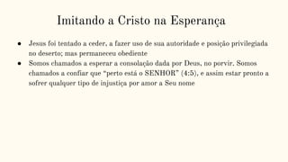 Imitando a Cristo na Esperança
● Jesus foi tentado a ceder, a fazer uso de sua autoridade e posição privilegiada
no deserto; mas permaneceu obediente
● Somos chamados a esperar a consolação dada por Deus, no porvir. Somos
chamados a confiar que “perto está o SENHOR” (4:5), e assim estar pronto a
sofrer qualquer tipo de injustiça por amor a Seu nome
 