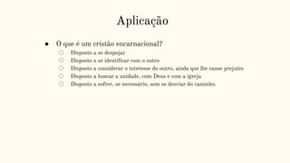 Aplicação
● O que é um cristão encarnacional?
○ Disposto a se despojar
○ Disposto a se identificar com o outro
○ Disposto a considerar o interesse do outro, ainda que lhe cause prejuízo
○ Disposto a buscar a unidade, com Deus e com a igreja
○ Disposto a sofrer, se necessário, sem se desviar do caminho.
 