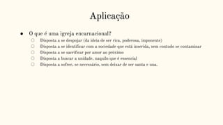Aplicação
● O que é uma igreja encarnacional?
○ Disposta a se despojar (da ideia de ser rica, poderosa, imponente)
○ Disposta a se identificar com a sociedade que está inserida, sem contudo se contaminar
○ Disposta a se sacrificar por amor ao próximo
○ Disposta a buscar a unidade, naquilo que é essencial
○ Disposta a sofrer, se necessário, sem deixar de ser santa e una.
 