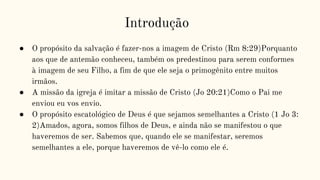 Introdução
● O propósito da salvação é fazer-nos a imagem de Cristo (Rm 8:29)Porquanto
aos que de antemão conheceu, também os predestinou para serem conformes
à imagem de seu Filho, a fim de que ele seja o primogênito entre muitos
irmãos.
● A missão da igreja é imitar a missão de Cristo (Jo 20:21)Como o Pai me
enviou eu vos envio.
● O propósito escatológico de Deus é que sejamos semelhantes a Cristo (1 Jo 3:
2)Amados, agora, somos filhos de Deus, e ainda não se manifestou o que
haveremos de ser. Sabemos que, quando ele se manifestar, seremos
semelhantes a ele, porque haveremos de vê-lo como ele é.
 
