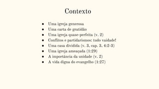 Contexto
● Uma igreja generosa
● Uma carta de gratidão
● Uma igreja quase-perfeita (v. 2)
● Conflitos e partidarismos: tudo vaidade!
● Uma casa dividida (v. 3, cap. 3, 4:2-3)
● Uma igreja ameaçada (1:29)
● A importância da unidade (v. 2)
● A vida digna do evangelho (1:27)
 