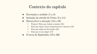 Contexto do capítulo
● Exortação a unidade (1 a 4)
● Imitação da atitude de Cristo (5 a 11)
● Desenvolvei a salvação (12 a 18)
○ Porque é Deus que realiza a missão (13)
○ Para que sejam vistos irrepreensíveis e sinceros (15)
○ Para que sejam luz do mundo (16)
○ Para que eu me alegre (17)
● O envio de Epafrodito (19 a 30)
 