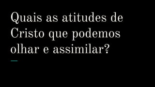 Quais as atitudes de
Cristo que podemos
olhar e assimilar?
 