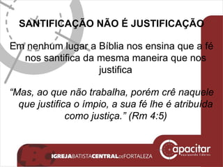 SANTIFICAÇÃO NÃO É JUSTIFICAÇÃO Em nenhum lugar a Bíblia nos ensina que a fé nos santifica da mesma maneira que nos justifica “ Mas, ao que não trabalha, porém crê naquele que justifica o ímpio, a sua fé lhe é atribuída como justiça.” (Rm 4:5) 