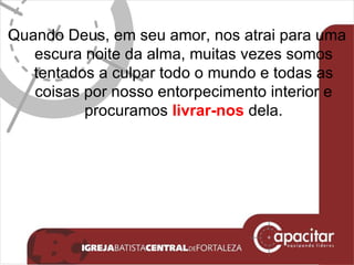 Quando Deus, em seu amor, nos atrai para uma escura noite da alma, muitas vezes somos tentados a culpar todo o mundo e todas as coisas por nosso entorpecimento interior e procuramos  livrar-nos  dela. 