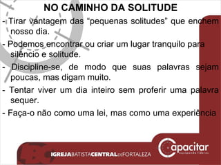 NO CAMINHO DA SOLITUDE - Tirar vantagem das “pequenas solitudes” que enchem nosso dia. - Podemos encontrar ou criar um lugar tranquilo para silêncio e solitude. - Discipline-se, de modo que suas palavras sejam poucas, mas digam muito. - Tentar viver um dia inteiro sem proferir uma palavra sequer. - Faça-o não como uma lei, mas como uma experiência  