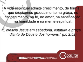 A vida espiritual admite crescimento, de forma que crescemos gradualmente na graça, no conhecimento, na fé, no amor, na santificação, na humildade e na mente espiritual. “ E crescia Jesus em sabedoria, estatura e graça, diante de Deus e dos homens.” (Lc 2:52) 