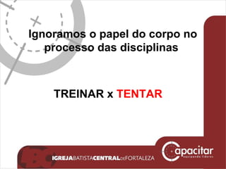 Ignoramos o papel do corpo no processo das disciplinas   TREINAR x  TENTAR 