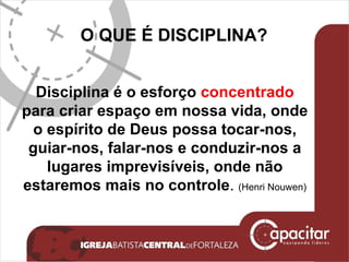 O QUE É DISCIPLINA? Disciplina é o esforço  concentrado  para criar espaço em nossa vida, onde o espírito de Deus possa tocar-nos, guiar-nos, falar-nos e conduzir-nos a lugares imprevisíveis, onde não estaremos mais no controle .  (Henri Nouwen) 