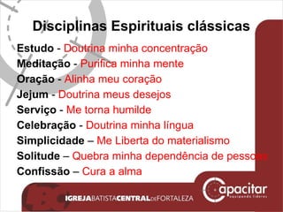 Disciplinas Espirituais clássicas Estudo  -  Doutrina minha concentração Meditação  -  Purifica minha mente Oração  -  Alinha meu coração Jejum  -  Doutrina meus desejos Serviço  -  Me torna humilde Celebração  -  Doutrina minha língua Simplicidade  –  Me Liberta do materialismo Solitude  –  Quebra minha dependência de pessoas Confissão  –  Cura a alma  