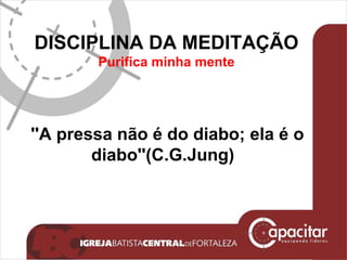 DISCIPLINA DA MEDITAÇÃO P urifica minha mente ''A pressa não é do diabo; ela é o diabo''(C.G.Jung) 