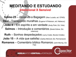 MEDITANDO E ESTUDANDO Intencional X Sensível Salmo 23  – Aliviando a Bagagem  (Max Lucado, ed. CPAD) Davi  - Transpondo muralhas  (Eugene H.Peterson, ed. Habacuc)  João 4  – Em espírito e em verdade  (Andy Park, Ed. Vida) Salmos  – Introdução e comentários  (Derek Kidner, Ed. vidanova) Ruth  – Sonhos despedaçados  (Larry Crabb, Mundo Cristão) João 15  – A vida que satisfaz  (Carlos McCord, Ed. Permanecer) Romanos  – Comentário bíblico Romanos  (Jonh Murray, Ed. Fiel) 
