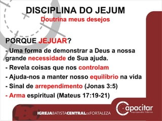 DISCIPLINA DO JEJUM Doutrina meus desejos PORQUE  JEJUAR ? - Uma forma de demonstrar a Deus a nossa grande  necessidade  de Sua ajuda.  - Revela coisas que nos  controlam - Ajuda-nos a manter nosso  equilíbrio  na vida  - Sinal de  arrependimento  (Jonas 3:5) - Arma  espiritual (Mateus 17:19-21) 