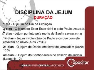 DISCIPLINA DA JEJUM DURAÇÃO  1 dia  - O jejum do Dia da Expiação 3 dias  - O jejum de Ester Ester 4:16 e o de Paulo  (Atos 9:9). 7 dias  - Jejum por luto pela morte de Saul  (I Samuel 31:13) 14 dias  - Jejum involuntário de Paulo e os que com ele estavam no navio (Atos 27:33) 21 dias  - O jejum de Daniel em favor de Jerusalém  (Daniel 10:3) 40 dias  - O jejum do Senhor Jesus no deserto da Judéia (Lucas 4:1-2) 