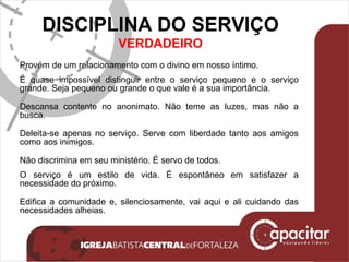 DISCIPLINA DO SERVIÇO VERDADEIRO Provém de um relacionamento com o divino em nosso íntimo. É quase impossível distinguir entre o serviço pequeno e o serviço grande. Seja pequeno ou grande o que vale é a sua importância. Descansa contente no anonimato. Não teme as luzes, mas não a busca. Deleita-se apenas no serviço. Serve com liberdade tanto aos amigos como aos inimigos. Não discrimina em seu ministério. É servo de todos. O serviço é um estilo de vida. É espontâneo em satisfazer a necessidade do próximo. Edifica a comunidade e, silenciosamente, vai aqui e ali cuidando das necessidades alheias. 