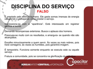 DISCIPLINA DO SERVIÇO FALSO É prestado pelo esforço humano. Ele gasta somas imensas de energia calculando e planejando como prestar o serviço. Impressiona-se com a “aparência”. Está interessado em registrar ganhos e lucros. Demanda recompensas exteriores. Busca o aplauso dos homens. Preocupa-se muito com os resultados, e amargura- se quando não são alcançados. Escolhe minuciosamente a quem servir. Às vezes os mais nobres, pois trará vantagens; às vezes os humildes, pois garantirá imagem. É temporário. Funciona somente enquanto se executa este ou aquele serviço. Fratura a comunidade, pois se concentra na glorificação do indivíduo. 