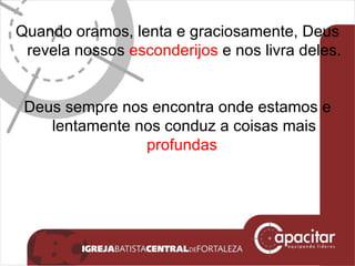 Quando oramos, lenta e graciosamente, Deus revela nossos  esconderijos  e nos livra deles. Deus sempre nos encontra onde estamos e lentamente nos conduz a coisas mais  profundas   